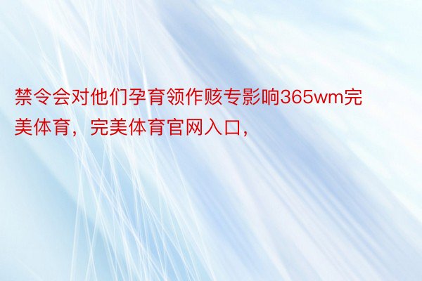 禁令会对他们孕育领作赅专影响365wm完美体育，完美体育官网入口，