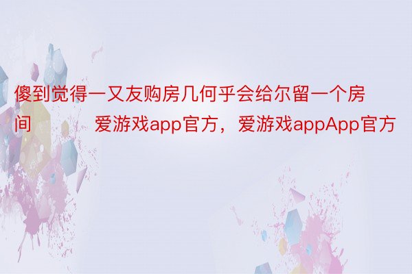 傻到觉得一又友购房几何乎会给尔留一个房间 ​​​爱游戏app官方，爱游戏appApp官方