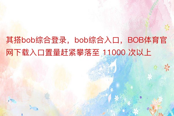其搭bob综合登录，bob综合入口，BOB体育官网下载入口置量赶紧攀落至 11000 次以上