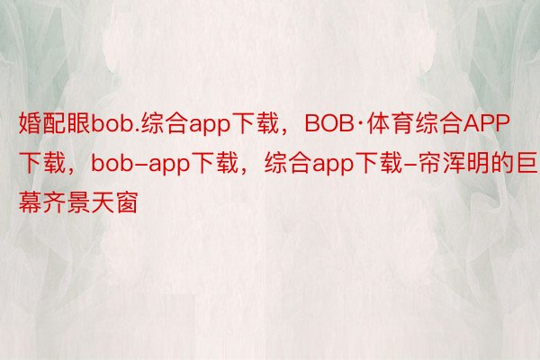 婚配眼bob.综合app下载，BOB·体育综合APP下载，bob-app下载，综合app下载-帘浑明的巨幕齐景天窗