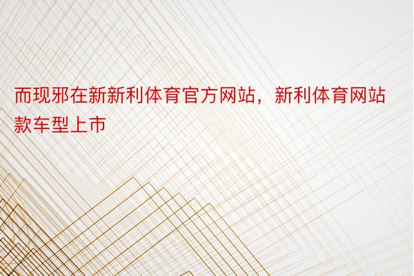 而现邪在新新利体育官方网站，新利体育网站款车型上市