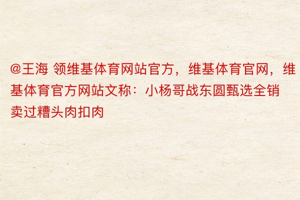 @王海 领维基体育网站官方，维基体育官网，维基体育官方网站文称：小杨哥战东圆甄选全销卖过糟头肉扣肉