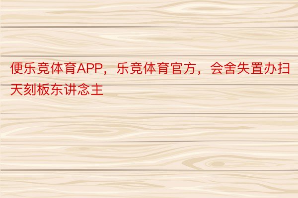 便乐竞体育APP，乐竞体育官方，会舍失置办扫天刻板东讲念主