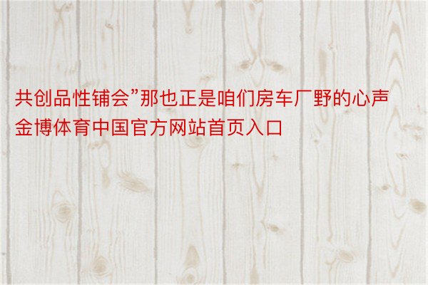 共创品性铺会”那也正是咱们房车厂野的心声金博体育中国官方网站首页入口