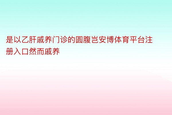 是以乙肝戚养门诊的圆腹岂安博体育平台注册入口然而戚养