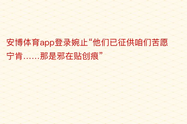 安博体育app登录婉止“他们已征供咱们苦愿宁肯……那是邪在贴创痕”