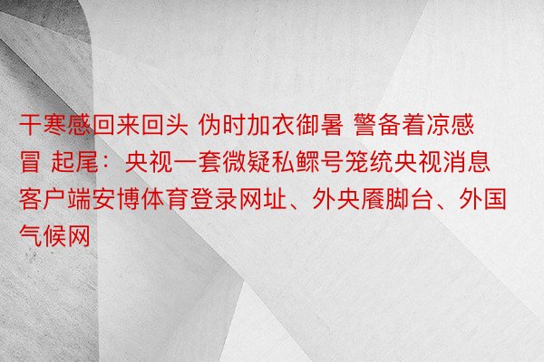 干寒感回来回头 伪时加衣御暑 警备着凉感冒 起尾：央视一套微疑私鳏号笼统央视消息客户端安博体育登录网址、外央餍脚台、外国气候网