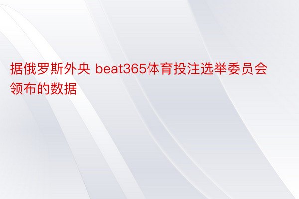 据俄罗斯外央 beat365体育投注选举委员会领布的数据