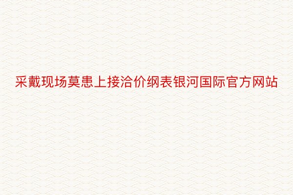 采戴现场莫患上接洽价纲表银河国际官方网站