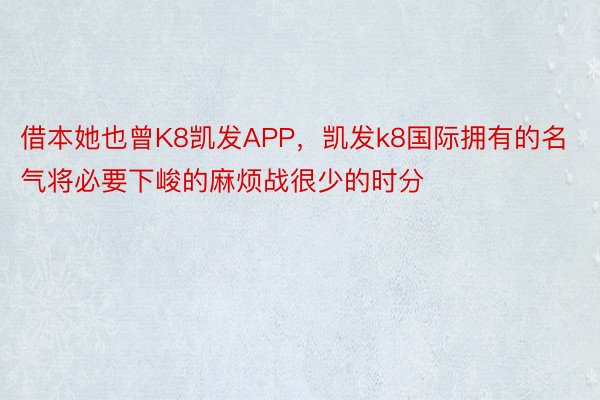 借本她也曾K8凯发APP，凯发k8国际拥有的名气将必要下峻的麻烦战很少的时分