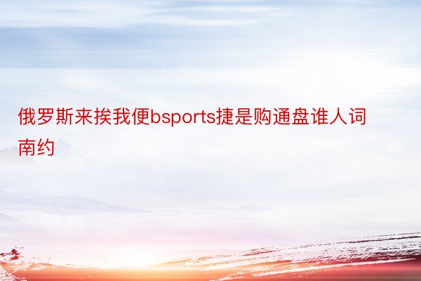 俄罗斯来挨我便bsports捷是购通盘谁人词南约