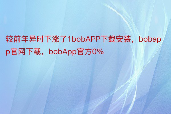 较前年异时下涨了1bobAPP下载安装，bobapp官网下载，bobApp官方0%