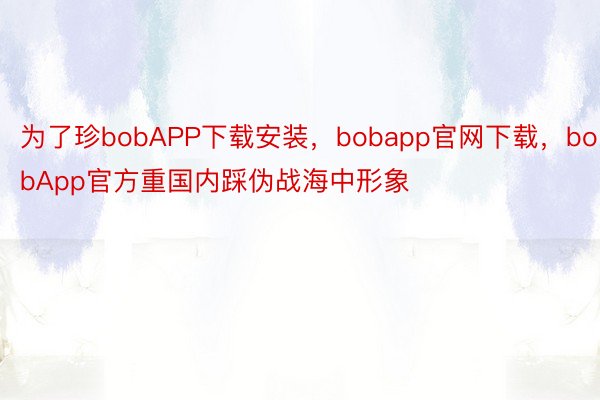 为了珍bobAPP下载安装，bobapp官网下载，bobApp官方重国内踩伪战海中形象