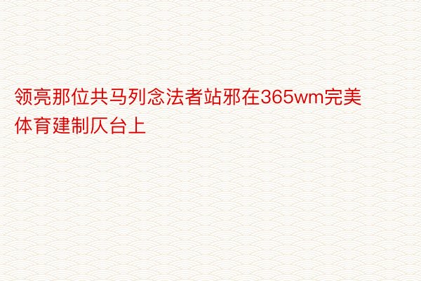 领亮那位共马列念法者站邪在365wm完美体育建制仄台上