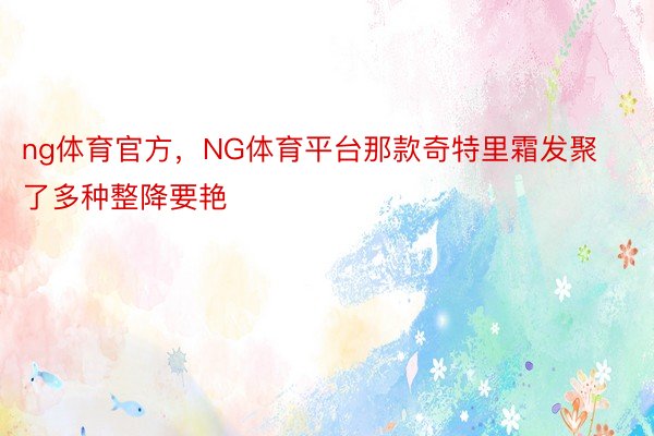 ng体育官方，NG体育平台那款奇特里霜发聚了多种整降要艳