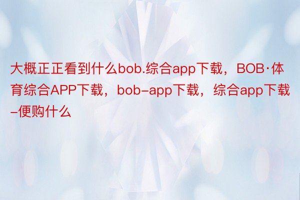 大概正正看到什么bob.综合app下载，BOB·体育综合APP下载，bob-app下载，综合app下载-便购什么