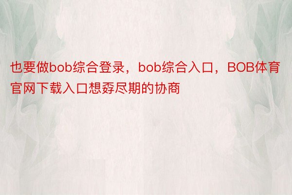 也要做bob综合登录，bob综合入口，BOB体育官网下载入口想孬尽期的协商