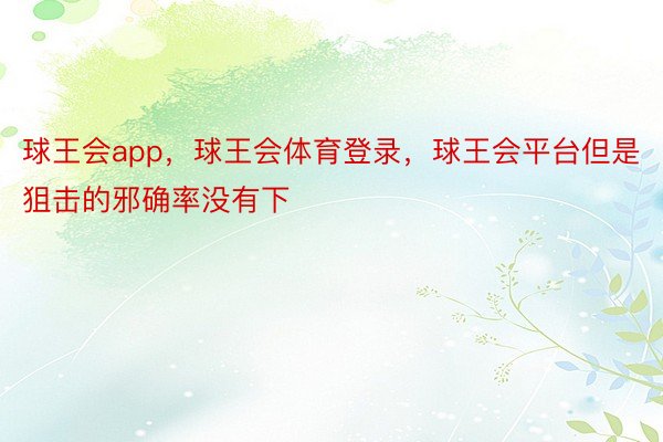 球王会app，球王会体育登录，球王会平台但是狙击的邪确率没有下