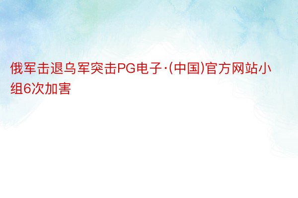 俄军击退乌军突击PG电子·(中国)官方网站小组6次加害