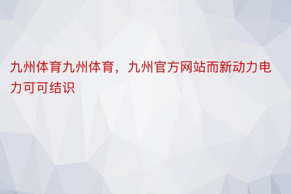 九州体育九州体育，九州官方网站而新动力电力可可结识