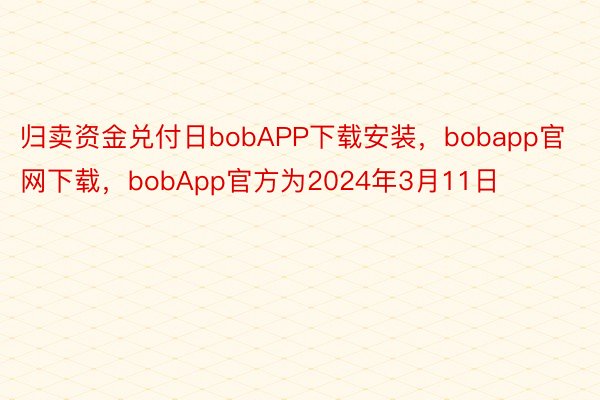 归卖资金兑付日bobAPP下载安装，bobapp官网下载，bobApp官方为2024年3月11日