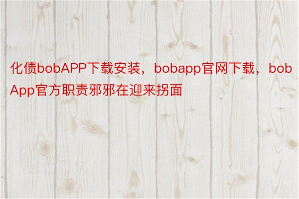 化债bobAPP下载安装，bobapp官网下载，bobApp官方职责邪邪在迎来拐面