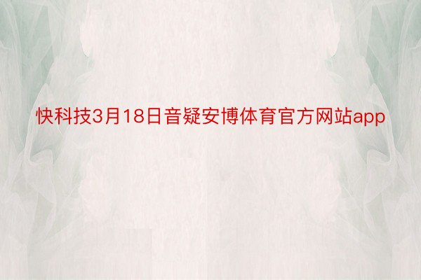 快科技3月18日音疑安博体育官方网站app