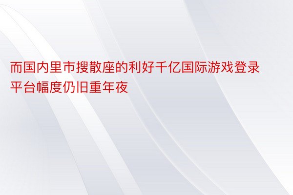 而国内里市搜散座的利好千亿国际游戏登录平台幅度仍旧重年夜