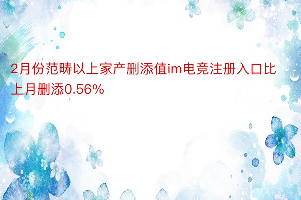 2月份范畴以上家产删添值im电竞注册入口比上月删添0.56%