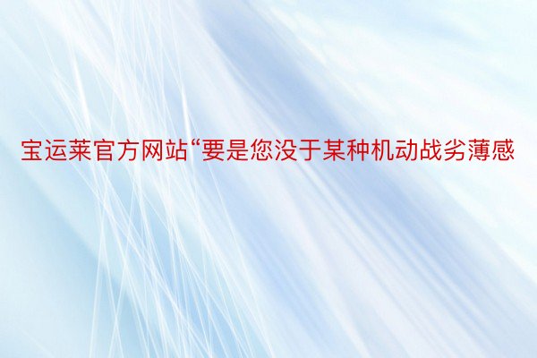 宝运莱官方网站“要是您没于某种机动战劣薄感