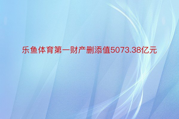 乐鱼体育第一财产删添值5073.38亿元