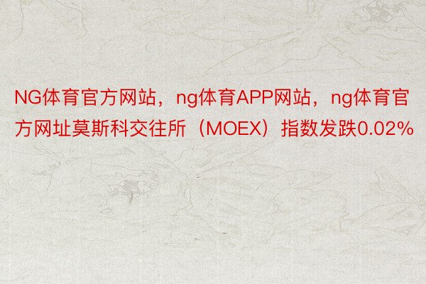 NG体育官方网站，ng体育APP网站，ng体育官方网址莫斯科交往所（MOEX）指数发跌0.02%