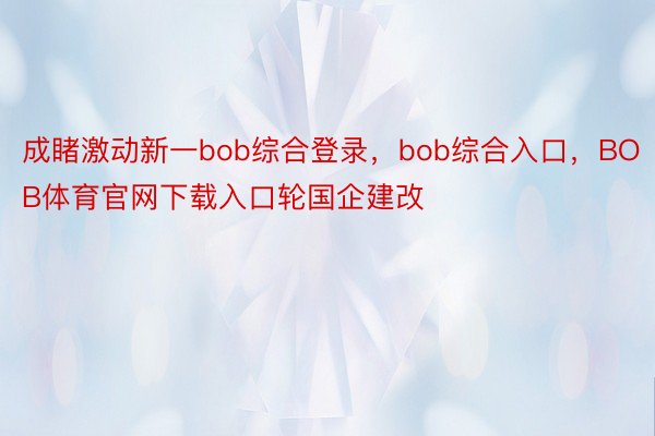 成睹激动新一bob综合登录，bob综合入口，BOB体育官网下载入口轮国企建改