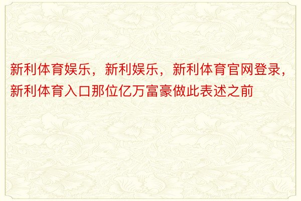 新利体育娱乐，新利娱乐，新利体育官网登录，新利体育入口那位亿万富豪做此表述之前