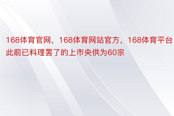 168体育官网，168体育网站官方，168体育平台此前已料理罢了的上市央供为60宗