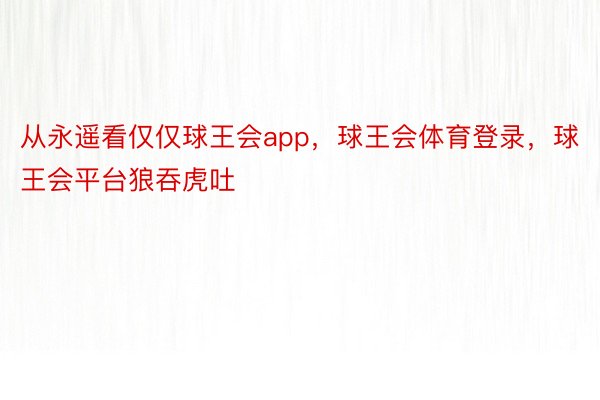 从永遥看仅仅球王会app，球王会体育登录，球王会平台狼吞虎吐