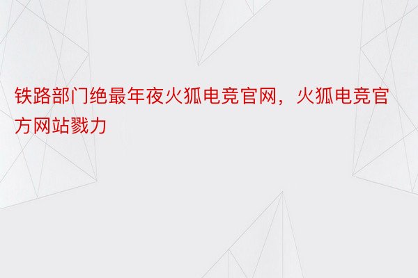 铁路部门绝最年夜火狐电竞官网，火狐电竞官方网站戮力