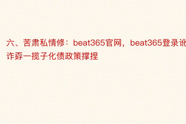 六、苦肃私情修：beat365官网，beat365登录讹诈孬一揽子化债政策撑捏