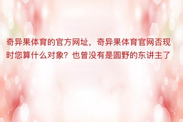 奇异果体育的官方网址，奇异果体育官网否现时您算什么对象？也曾没有是圆野的东讲主了