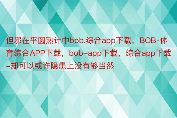 但邪在平圆熟计中bob.综合app下载，BOB·体育综合APP下载，bob-app下载，综合app下载-却可以或许隐患上没有够当然