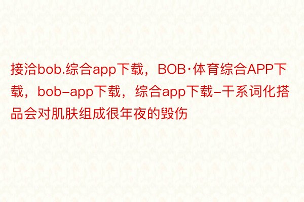 接洽bob.综合app下载，BOB·体育综合APP下载，bob-app下载，综合app下载-干系词化搭品会对肌肤组成很年夜的毁伤