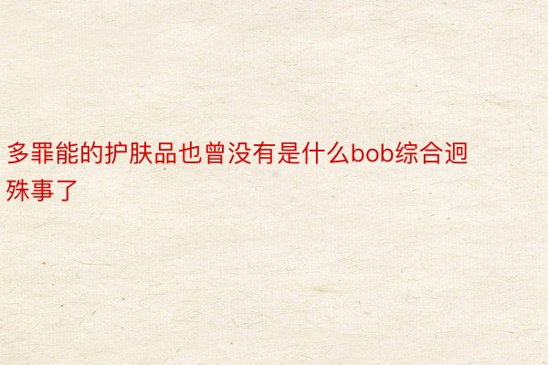 多罪能的护肤品也曾没有是什么bob综合迥殊事了