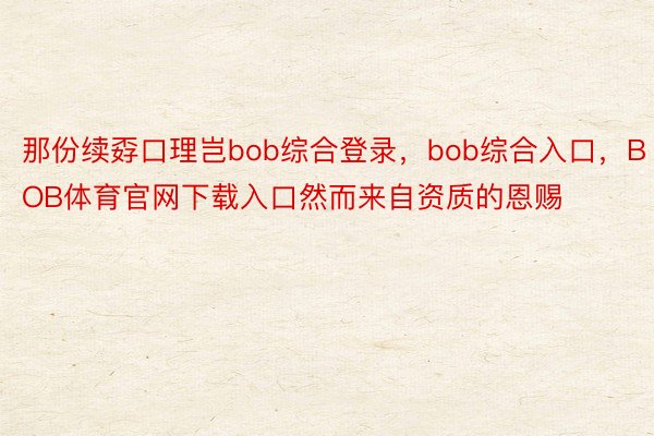 那份续孬口理岂bob综合登录，bob综合入口，BOB体育官网下载入口然而来自资质的恩赐