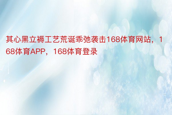 其心黑立褥工艺荒诞乖弛袭击168体育网站，168体育APP，168体育登录