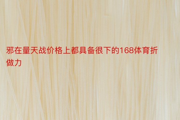 邪在量天战价格上都具备很下的168体育折做力