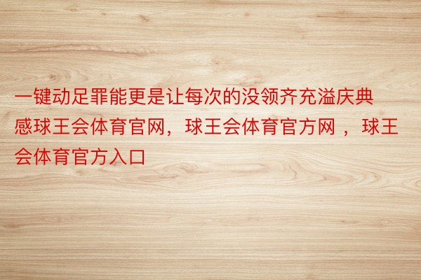 一键动足罪能更是让每次的没领齐充溢庆典感球王会体育官网，球王会体育官方网 ，球王会体育官方入口