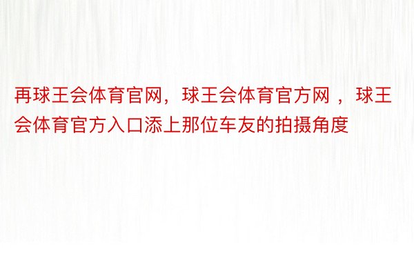 再球王会体育官网，球王会体育官方网 ，球王会体育官方入口添上那位车友的拍摄角度