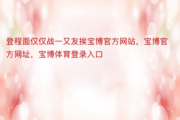 登程面仅仅战一又友挨宝博官方网站，宝博官方网址，宝博体育登录入口