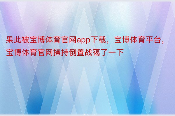 果此被宝博体育官网app下载，宝博体育平台，宝博体育官网操持倒置战蔼了一下