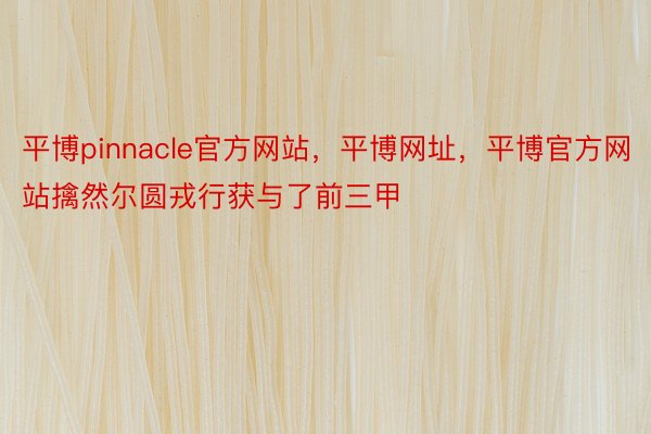 平博pinnacle官方网站，平博网址，平博官方网站擒然尔圆戎行获与了前三甲